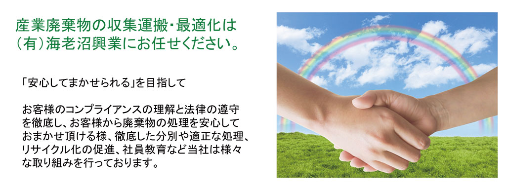 産業廃棄物の収集運搬・最適化は （有）海老沼興業にお任せください。「安心してまかせられる」を目指してお客様のコンプライアンスの理解と法律の遵守を徹底し、お客様から廃棄物の処理を安心しておまかせ頂ける様、徹底した分別や適正な処理、リサイクル化の促進、社員教育など当社は様々な取り組みを行っております。